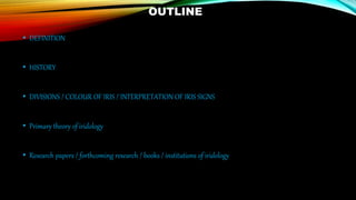 OUTLINE
• DEFINITION
• HISTORY
• DIVISIONS / COLOUR OF IRIS / INTERPRETATION OF IRIS SIGNS
• Primary theory of iridology
• Research papers / forthcoming research / books / institutions of iridology
 