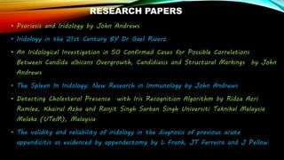 RESEARCH PAPERS
• Psoriasis and Iridology by John Andrews
• Iridology in the 21st Century BY Dr Gael Riverz
• An Iridological Investigation in 50 Confirmed Cases for Possible Correlations
Between Candida albicans Overgrowth, Candidiasis and Structural Markings by John
Andrews
• The Spleen In Iridology: New Research in Immunology by John Andrews
• Detecting Cholesterol Presence with Iris Recognition Algorithm by Ridza Azri
Ramlee, Khairul Azha and Ranjit Singh Sarban Singh Universiti Teknikal Malaysia
Melaka (UTeM), Malaysia
• The validity and reliability of iridology in the diagnosis of previous acute
appendicitis as evidenced by appendectomy by L Frank, JT Ferreira and J Pellow
 