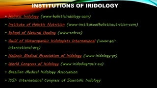INSTITUTIONS OF IRIDOLOGY
• Holistic Iridology (www.holisticiridology.com)
• Institute of Holistic Nutrition (www.instituteofholisticnutrition.com)
• School of Natural Healing (www.snh.cc)
• Guild of Naturopathic Iridologists International (www.gni-
international.org)
• Hellenic Medical Association of Iridology (www.iridology.gr)
• World Congress of Iridology (www.iridodiagnosis.eu)
• Brazilian Medical Iridology Association
• ICSI- International Congress of Scientific Iridology
 
