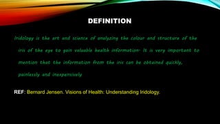 DEFINITION
Iridology is the art and science of analyzing the colour and structure of the
iris of the eye to gain valuable health information. It is very important to
mention that the information from the iris can be obtained quickly,
painlessly and inexpensively
REF: Bernard Jensen. Visions of Health: Understanding Iridology.
 