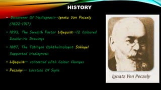 HISTORY
• Discoverer Of Irisdiagnosis--Ignatz Von Peczely
(1822-1911)
• 1893, The Swedish Pastor Liljequist--12 Coloured
Double-iris Drawings
• 1887, The Tübingen Ophthalmologist Schlegel
Supported Irisdiagnosis
• Liljequist— concerned With Colour Changes
• Peczely--- Location Of Signs
 