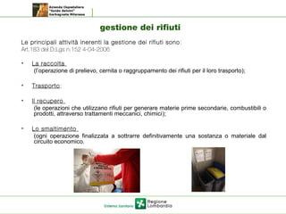 gestione dei rifiuti
Le principali attività inerenti la gestione dei rifiuti sono :
Art.183 del D.Lgs n.152 4-04-2006
• La raccolta
(l’operazione di prelievo, cernita o raggruppamento dei rifiuti per il loro trasporto);
• Trasporto;
• Il recupero
(le operazioni che utilizzano rifiuti per generare materie prime secondarie, combustibili o
prodotti, attraverso trattamenti meccanici, chimici);
• Lo smaltimento
(ogni operazione finalizzata a sottrarre definitivamente una sostanza o materiale dal
circuito economico.
 