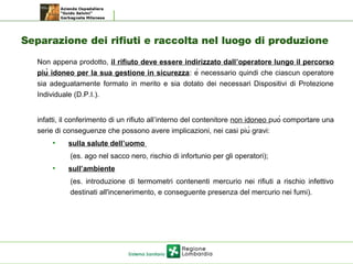 Separazione dei rifiuti e raccolta nel luogo di produzione
Non appena prodotto, il rifiuto deve essere indirizzato dall’operatore lungo il percorso
più idoneo per la sua gestione in sicurezza: è necessario quindi che ciascun operatore
sia adeguatamente formato in merito e sia dotato dei necessari Dispositivi di Protezione
Individuale (D.P.I.).
infatti, il conferimento di un rifiuto all’interno del contenitore non idoneo può comportare una
serie di conseguenze che possono avere implicazioni, nei casi più gravi:
• sulla salute dell’uomo
(es. ago nel sacco nero, rischio di infortunio per gli operatori);
• sull’ambiente
(es. introduzione di termometri contenenti mercurio nei rifiuti a rischio infettivo
destinati all'incenerimento, e conseguente presenza del mercurio nei fumi).
 