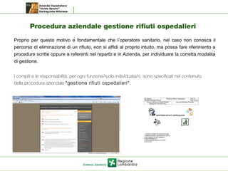 Procedura aziendale gestione rifiuti ospedalieri
Proprio per questo motivo è fondamentale che l’operatore sanitario, nel caso non conosca il
percorso di eliminazione di un rifiuto, non si affidi al proprio intuito, ma possa fare riferimento a
procedure scritte oppure a referenti nel reparto e in Azienda, per individuare la corretta modalità
di gestione.
I compiti e le responsabilità, per ogni funzione/ruolo individuata/o, sono specificati nel contenuto
della procedura aziendale “gestione rifiuti ospedalieri”.
 