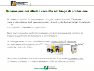 Separazione dei rifiuti e raccolta nel luogo di produzione
Allo scopo di consentire una corretta separazione e gestione dei rifiuti prodotti, l’Ospedale
mette a disposizione degli operatori sanitari, diversi contenitori etichettati (imballaggi)
atti
a raccogliere le corrispondenti tipologie di rifiuto.
Questi devono possedere caratteristiche adeguate a garantire la sicurezza degli operatori e ad
impedire lo spandimento del rifiuto durante la movimentazione.
Gli imballaggi devono riportare i dati di identificazione, comprendenti CER, descrizione,
eventuale specificazione aggiuntiva (es. CER 18.01.08* “Farmaci citotossici e citostatici”),
reparto che ha prodotto il rifiuto.
Una volta riempito il contenitore e chiuso in maniera definitiva, e necessariò aggiungere la data
di chiusura e posizionare il contenitore nel deposito individuato all’interno del reparto.
 