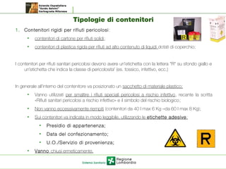 Tipologie di contenitori
1. Contenitori rigidi per rifiuti pericolosi:
• contenitori di cartone per rifiuti solidi;
• contenitori di plastica rigida per rifiuti ad alto contenuto di liquidi dotati di coperchio;
I contenitori per rifiuti sanitari pericolosi devono avere un'etichetta con la lettera "R" su sfondo giallo e
un'etichetta che indica la classe di pericolosita' (es. tossico, infettivo, ecc.)
In generale all’interno del contenitore va posizionato un sacchetto di materiale plastico;
• Vanno utilizzati per smaltire i rifiuti speciali pericolosi a rischio infettivo, recante la scritta
«Rifiuti sanitari pericolosi a rischio infettivo» e il simbolo del rischio biologico;
• Non vanno eccessivamente riempiti (contenitori da 40 l max 6 Kg –da 60 l max 8 Kg);
• Sui contenitori va indicata in modo leggibile, utilizzando le etichette adesive:
• Presidio di appartenenza;
• Data del confezionamento;
• U.O./Servizio di provenienza;
• Vanno chiusi ermeticamente.
 