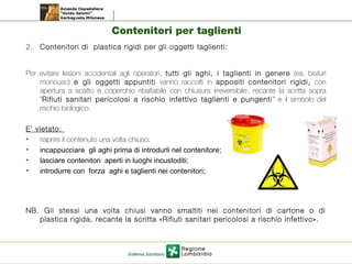 Contenitori per taglienti
2. Contenitori di plastica rigidi per gli oggetti taglienti:
Per evitare lesioni accidentali agli operatori, tutti gli aghi, i taglienti in genere (es. bisturi
monouso) e gli oggetti appuntiti vanno raccolti in appositi contenitori rigidi, con
apertura a scatto e coperchio ribaltabile con chiusura irreversibile, recante la scritta sopra
”Rifiuti sanitari pericolosi a rischio infettivo taglienti e pungenti ” e il simbolo del
rischio biologico.
E’ vietato:
• riaprire il contenuto una volta chiuso;
• incappucciare gli aghi prima di introdurli nel contenitore;
• lasciare contenitori aperti in luoghi incustoditi;
• introdurre con forza aghi e taglienti nei contenitori;
NB. Gli stessi una volta chiusi vanno smaltiti nei contenitori di cartone o di
plastica rigida, recante la scritta «Rifiuti sanitari pericolosi a rischio infettivo».
 