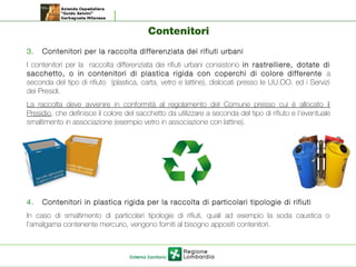 Contenitori
3. Contenitori per la raccolta differenziata dei rifiuti urbani
I contenitori per la raccolta differenziata dei rifiuti urbani consistono in rastrelliere, dotate di
sacchetto, o in contenitori di plastica rigida con coperchi di colore differente a
seconda del tipo di rifiuto (plastica, carta, vetro e lattine), dislocati presso le UU.OO. ed i Servizi
dei Presidi.
La raccolta deve avvenire in conformità al regolamento del Comune presso cui è allocato il
Presidio, che definisce il colore del sacchetto da utilizzare a seconda del tipo di rifiuto e l’eventuale
smaltimento in associazione (esempio vetro in associazione con lattine).
4. Contenitori in plastica rigida per la raccolta di particolari tipologie di rifiuti
In caso di smaltimento di particolari tipologie di rifiuti, quali ad esempio la soda caustica o
l’amalgama contenente mercurio, vengono forniti al bisogno appositi contenitori.
 
