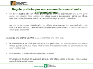 Regole pratiche per non commettere errori nella
differenziazione:• se c’è il dubbio che un rifiuto provenga da attività assistenziali (es. guanti, garze
anche non utilizzate, telini, cateteri etc.) deve essere considerato come un rifiuto
speciale potenzialmente infetto e va smaltito negli appositi contenitori .
• se non si sa come classificarlo, un rifiuto sicuramente non contaminato, non
infetto e non tossico, deve essere considerato come urbano e smaltito nel sacco di
colore grigio-trasparente.
Si ricorda che SONO VIETATI (D.lgs. n.152/2006, artt. 187 e 192):
• la miscelazione di rifiuti pericolosi e non pericolosi: ad esempio questa situazione si
verifica quando un rifiuto a rischio infettivo viene erroneamente inserito nel contenitore per rifiuti
urbani indifferenziati;
• l'abbandono o il deposito incontrollato di rifiuti;
• l'immissione di rifiuti di qualsiasi genere, allo stato solido o liquido, nelle acque
superficiali e sotterranee;
 