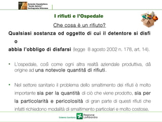 I rifiuti e l’Ospedale
Che cosa è un rifiuto?
Qualsiasi sostanza od oggetto di cui il detentore si disfi
o
abbia l’obbligo di disfarsi (legge 8 agosto 2002 n. 178, art. 14).
• L'ospedale, cosi come ogni altra realta aziendale produttiva, dà ̀ ̀
origine ad una notevole quantita di rifiutì .
• Nel settore sanitario il problema dello smaltimento dei rifiuti è molto
importante sia per la quantità di ciò che viene prodotto, sia per
la particolarità e pericolosità di gran parte di questi rifiuti che
infatti richiedono modalità di smaltimento particolari e molto costose.
 