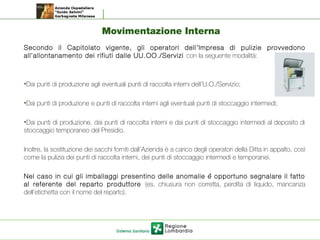 Movimentazione Interna
Secondo il Capitolato vigente, gli operatori dell’Impresa di pulizie provvedono
all’allontanamento dei rifiuti dalle UU.OO./Servizi con la seguente modalità:
•Dai punti di produzione agli eventuali punti di raccolta interni dell’U.O./Servizio;
•Dai punti di produzione e punti di raccolta interni agli eventuali punti di stoccaggio intermedi;
•Dai punti di produzione, dai punti di raccolta interni e dai punti di stoccaggio intermedi al deposito di
stoccaggio temporaneo del Presidio.
Inoltre, la sostituzione dei sacchi forniti dall’Azienda è a carico degli operatori della Ditta in appalto, così
come la pulizia dei punti di raccolta interni, dei punti di stoccaggio intermedi e temporanei.
Nel caso in cui gli imballaggi presentino delle anomalie e opportuno segnalare il fattò
al referente del reparto produttore (es. chiusura non corretta, perdita di liquido, mancanza
dell’etichetta con il nome del reparto).
 
