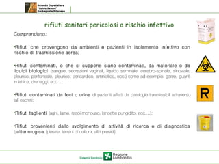 rifiuti sanitari pericolosi a rischio infettivo
Comprendono:
•Rifiuti che provengono da ambienti e pazienti in isolamento infettivo con
rischio di trasmissione aerea;
•Rifiuti contaminati, o che si suppone siano contaminati, da materiale o da
liquidi biologici (sangue, secrezioni vaginali, liquido seminale, cerebro-spinale, sinoviale,
pleurico, peritoneale, pleurico, pericardico, amniotico, ecc.) come ad esempio: garze, guanti
in lattice, drenaggi, ecc...;
•Rifiuti contaminati da feci o urine di pazienti affetti da patologie trasmissibili attraverso
tali escreti;
•Rifiuti taglienti (aghi, lame, rasoi monouso, lancette pungidito, ecc....);
•Rifiuti provenienti dallo svolgimento di attività di ricerca e di diagnostica
batteriologica (piastre, terreni di coltura, altri presidi).
 