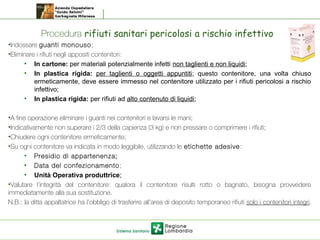 Procedura rifiuti sanitari pericolosi a rischio infettivo
•Indossare guanti monouso;
•Eliminare i rifiuti negli appositi contenitori:
• In cartone: per materiali potenzialmente infetti non taglienti e non liquidi;
• In plastica rigida: per taglienti o oggetti appuntiti; questo contenitore, una volta chiuso
ermeticamente, deve essere immesso nel contenitore utilizzato per i rifiuti pericolosi a rischio
infettivo;
• In plastica rigida: per rifiuti ad alto contenuto di liquidi;
•A fine operazione eliminare i guanti nei contenitori e lavarsi le mani;
•Indicativamente non superare i 2/3 della capienza (3 kg) e non pressare o comprimere i rifiuti;
•Chiudere ogni contenitore ermeticamente;
•Su ogni contenitore va indicata in modo leggibile, utilizzando le etichette adesive:
• Presidio di appartenenza;
• Data del confezionamento;
• Unità Operativa produttrice;
•Valutare l’integrità del contenitore: qualora il contenitore risulti rotto o bagnato, bisogna provvedere
immediatamente alla sua sostituzione.
N.B.: la ditta appaltatrice ha l’obbligo di trasferire all’area di deposito temporaneo rifiuti solo i contenitori integri.
 
