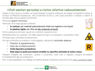 rifiuti sanitari pericolosi a rischio infettivo radiocontaminati
Trattasi di rifiuti venuti a contatto con liquidi biologici di pazienti sottoposti ad indagini scintigrafiche presso le
strutture di Medicina Nucleare (es. rifiuti contaminati da feci e urine quali pannoloni o traverse e sistemi di
raccolta delle urine di pazienti incontinenti).
•Indossare guanti monouso;
•Eliminare i rifiuti negli appositi contenitori
• In cartone: per materiali potenzialmente infetti non taglienti e non liquidi;
• In plastica rigida: per rifiuti ad alto contenuto di liquidi;
•A fine operazione eliminare i guanti nei contenitori e lavarsi le mani;
•Indicativamente non superare i 2/3 della capienza (3 kg) e non pressare o comprimere i rifiuti;
•Chiudere ogni contenitore ermeticamente;
•Su ogni contenitore va indicata in modo leggibile, utilizzando le etichette adesive:
• Presidio di appartenenza;
• Data del confezionamento;
• Unità Operativa produttrice;
• Data dopo la quale può essere smaltito su specifica etichetta di colore rosso;
•Valutare l’integrità del contenitore: qualora il contenitore risulti rotto o bagnato, bisogna provvedere
immediatamente alla sua sostituzione.
N.B.: la ditta appaltatrice ha l’obbligo di trasferire all’area di deposito temporaneo rifiuti solo i contenitori integri.
 