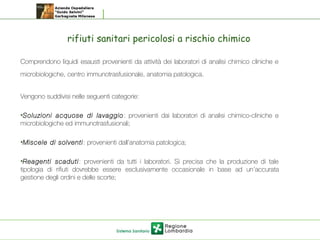 rifiuti sanitari pericolosi a rischio chimico
Comprendono liquidi esausti provenienti da attività dei laboratori di analisi chimico cliniche e
microbiologiche, centro immunotrasfusionale, anatomia patologica.
Vengono suddivisi nelle seguenti categorie:
•Soluzioni acquose di lavaggio: provenienti dai laboratori di analisi chimico-cliniche e
microbiologiche ed immunotrasfusionali; 
•Miscele di solventi: provenienti dall’anatomia patologica;
•Reagenti scaduti: provenienti da tutti i laboratori. Si precisa che la produzione di tale
tipologia di rifiuti dovrebbe essere esclusivamente occasionale in base ad un’accurata
gestione degli ordini e delle scorte;
 