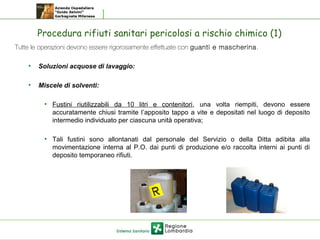 Procedura rifiuti sanitari pericolosi a rischio chimico (1)
 Tutte le operazioni devono essere rigorosamente effettuate con guanti e mascherina.
• Soluzioni acquose di lavaggio:
• Miscele di solventi:
• Fustini riutilizzabili da 10 litri e contenitori, una volta riempiti, devono essere
accuratamente chiusi tramite l’apposito tappo a vite e depositati nel luogo di deposito
intermedio individuato per ciascuna unità operativa;
• Tali fustini sono allontanati dal personale del Servizio o della Ditta adibita alla
movimentazione interna al P.O. dai punti di produzione e/o raccolta interni ai punti di
deposito temporaneo rifiuti.
 