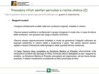 Procedura rifiuti sanitari pericolosi a rischio chimico (2)
 Tutte le operazioni devono essere rigorosamente effettuate con guanti e mascherina.
• Reagenti scaduti:
•Vengono direttamente smaltiti nelle loro confezioni originali, imballati in cartoni;
•Devono essere suddivisi e confezionati in gruppi omogenei in modo che, in caso di rottura
delle confezioni, non possano dar luogo a reazioni chimiche.
•Devono essere opportunamente imballate in modo da garantirne l’integrità (utilizzare ad
esempio polistirolo) in cartoni adatti a sostenerne il peso. Tali cartoni devono essere
sigillati e recare l’indicazione della tipologia e della quantità del loro contenuto.
•Il Capo Tecnico deve contattare la Direzione Medica di Presidio informandola sulla
necessità di smaltire tale tipologia di rifiuto, fornendo elenco dettagliato di tutti i reagenti da
smaltire. La Direzione Medica di Presidio provvederà ad organizzare, nel più breve tempo
possibile, il relativo smaltimento contattando la Ditta autorizzata al ritiro;
 