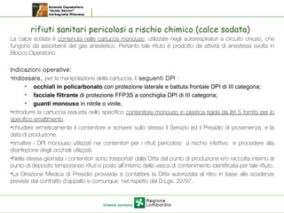 rifiuti sanitari pericolosi a rischio chimico (calce sodata)
La calce sodata è contenuta nelle cartucce monouso, utilizzate negli autorespiratori a circuito chiuso, che
fungono da assorbenti del gas anestetico. Pertanto tale rifiuto è prodotto da attività di anestesia svolta in
Blocco Operatorio.
Indicazioni operative: 
•indossare, per la manipolazione della cartuccia, i seguenti DPI : 
• occhiali in policarbonato con protezione laterale e battuta frontale DPI di III categoria;
• facciale filtrante di protezione FFP3S a conchiglia DPI di III categoria;
• guanti monouso in nitrile o vinile.
•introdurre la cartuccia esausta nello specifico contenitore monouso in plastica rigida da litri 5 fornito per lo
specifico smaltimento.
•chiudere ermeticamente il contenitore e scrivere sullo stesso il Servizio ed il Presidio di provenienza, e la
data di produzione.
•smaltire i DPI monouso utilizzati nei contenitori per i rifiuti pericolosi a rischio infettivo e procedere alla
disinfezione degli occhiali utilizzati.
•Nella stessa giornata i contenitori sono trasportati dalla Ditta dal punto di produzione e/o raccolta interno al
punto di deposito temporaneo rifiuti e posto all’interno della vasca di contenimento identificata per tale rifiuto.
•La Direzione Medica di Presidio provvede a contattare la Ditta autorizzata al ritiro in base alle scadenze
previste dal contratto d’appalto e comunque nel rispetto del D.Lgs. 22/97.
 