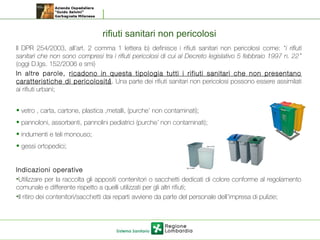 rifiuti sanitari non pericolosi
Il DPR 254/2003, all’art. 2 comma 1 lettera b) definisce i rifiuti sanitari non pericolosi come: “i rifiuti
sanitari che non sono compresi tra i rifiuti pericolosi di cui al Decreto legislativo 5 febbraio 1997 n. 22”
(oggi D.lgs. 152/2006 e smi)
In altre parole, ricadono in questa tipologia tutti i rifiuti sanitari che non presentano
caratteristiche di pericolosità. Una parte dei rifiuti sanitari non pericolosi possono essere assimilati
ai rifiuti urbani;
• vetro , carta, cartone, plastica ,metalli, (purche’ non contaminati);
• pannoloni, assorbenti, pannolini pediatrici (purche’ non contaminati);
• indumenti e teli monouso;
• gessi ortopedici;
Indicazioni operative
•Utilizzare per la raccolta gli appositi contenitori o sacchetti dedicati di colore conforme al regolamento
comunale e differente rispetto a quelli utilizzati per gli altri rifiuti;
•Il ritiro dei contenitori/sacchetti dai reparti avviene da parte del personale dell’impresa di pulizie;
 
