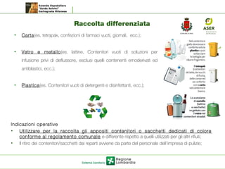 Raccolta differenziata
Indicazioni operative
• Utilizzare per la raccolta gli appositi contenitori o sacchetti dedicati di colore
conforme al regolamento comunale e differente rispetto a quelli utilizzati per gli altri rifiuti;
• Il ritiro dei contenitori/sacchetti dai reparti avviene da parte del personale dell’impresa di pulizie;
• Carta(es. tetrapak, confezioni di farmaci vuoti, giornali, ecc.);
• Vetro e metallo(es. lattine, Contenitori vuoti di soluzioni per
infusione privi di deflussore, esclusi quelli contenenti emoderivati ed
antiblastici, ecc.);
• Plastica(es. Contenitori vuoti di detergenti e disinfettanti, ecc.);
 