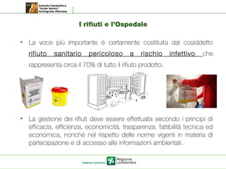 I rifiuti e l’Ospedale
• La voce più importante è certamente costituita dal cosiddetto
rifiuto sanitario pericoloso a rischio infettivo che
rappresenta circa il 70% di tutto il rifiuto prodotto.
• La gestione dei rifiuti deve essere effettuata secondo i principi di
efficacia, efficienza, economicità, trasparenza, fattibilità tecnica ed
economica, nonché nel rispetto delle norme vigenti in materia di
partecipazione e di accesso alle informazioni ambientali.
 