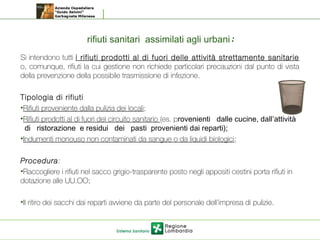 rifiuti sanitari assimilati agli urbani:
Si intendono tutti i rifiuti prodotti al di fuori delle attività strettamente sanitarie
o, comunque, rifiuti la cui gestione non richiede particolari precauzioni dal punto di vista
della prevenzione della possibile trasmissione di infezione.
Tipologia di rifiuti
•Rifiuti proveniente dalla pulizia dei locali;
•Rifiuti prodotti al di fuori del circuito sanitario (es. provenienti dalle cucine, dall’attività
di ristorazione e residui dei pasti provenienti dai reparti);
•Indumenti monouso non contaminati da sangue o da liquidi biologici;
Procedura:
•Raccogliere i rifiuti nel sacco grigio-trasparente posto negli appositi cestini porta rifiuti in
dotazione alle UU.OO;
•Il ritiro dei sacchi dai reparti avviene da parte del personale dell’impresa di pulizie.
 