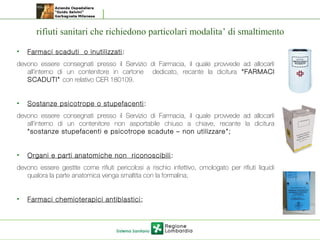 rifiuti sanitari che richiedono particolari modalita’ di smaltimento
• Farmaci scaduti o inutilizzati:
devono essere consegnati presso il Servizio di Farmacia, il quale provvede ad allocarli
all’interno di un contenitore in cartone dedicato, recante la dicitura “FARMACI
SCADUTI” con relativo CER 180109.
• Sostanze psicotrope o stupefacenti:
devono essere consegnati presso il Servizio di Farmacia, il quale provvede ad allocarli
all’interno di un contenitore non asportabile chiuso a chiave, recante la dicitura
“sostanze stupefacenti e psicotrope scadute – non utilizzare ”;
• Organi e parti anatomiche non riconoscibili:
devono essere gestite come rifiuti pericolosi a rischio infettivo, omologato per rifiuti liquidi
qualora la parte anatomica venga smaltita con la formalina;
• Farmaci chemioterapici antiblastici;
 
