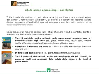 rifiuti farmaci chemioterapici antiblastici
Tutto il materiale residuo prodotto durante la preparazione e la somministrazione
dei farmaci Chemioterapici Antiblastici, gli escreti e i secreti del paziente trattato
devono essere considerati rifiuti speciali pericolosi a rischio chimico pertanto devono
essere adeguatamente smaltiti.
Sono considerati materiali residui tutti i rifiuti che sono venuti a contatto diretto e
indiretto con farmaci citotossici o citostatici:
• Tutto il materiale residuo utilizzato nella preparazione, manipolazione e
somministrazione degli stessi (es. garze, cotone, fiale, flaconi, aghi, siringhe,
residui di farmaco, stracci usati per pulire il piano di lavoro, ecc.);
• Contenitori di farmaci e soluzioni (es. Flaconi o sacche da flebo vuoti, deflussori,
raccordi, ecc.);
• DPI indossati dagli operatori (es. guanti, facciali filtranti, camici, ecc.);
• Tutti i materiali contaminati, anche accidentalmente da tali farmaci, ivi
compresi quelli che residuano dalle pulizie delle cappe e dei locali di
preparazione;
 