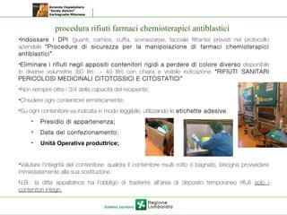 procedura rifiuti farmaci chemioterapici antiblastici
•Indossare i DPI (guanti, camice, cuffia, sovrascarpe, facciale filtrante) previsti nel protocollo
aziendale “Procedure di sicurezza per la manipolazione di farmaci chemioterapici
antiblastici”.
•Eliminare i rifiuti negli appositi contenitori rigidi a perdere di colore diverso disponibile
in diverse volumetrie (60 litri - 40 litri) con chiara e visibile indicazione “RIFIUTI SANITARI
PERICOLOSI MEDICINALI CITOTOSSICI E CITOSTATICI”
•Non riempire oltre i 3/4 della capacità del recipiente;
•Chiudere ogni contenitore ermeticamente;
•Su ogni contenitore va indicata in modo leggibile, utilizzando le etichette adesive:
• Presidio di appartenenza;
• Data del confezionamento;
• Unità Operativa produttrice;
•Valutare l’integrità del contenitore: qualora il contenitore risulti rotto o bagnato, bisogna provvedere
immediatamente alla sua sostituzione.
N.B.: la ditta appaltatrice ha l’obbligo di trasferire all’area di deposito temporaneo rifiuti solo i
contenitori integri.
 