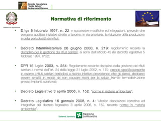 Normativa di riferimento
• D.lgs 5 febbraio 1997, n. 22 e successive modifiche ed integrazioni. prevede che
vengano adottate iniziative dirette a favorire, in via prioritaria, la riduzione della produzione
e della pericolosità dei rifiuti;
• Decreto Interministeriale 26 giugno 2000, n. 219: regolamento recante la
disciplina per la gestione dei rifiuti sanitari, ai sensi dell’articolo 45 del decreto legislativo 5
febbraio 1997, n°22;
• DPR 15 luglio 2003, n. 254: Regolamento recante disciplina della gestione dei rifiuti
sanitari a norma dell’art. 24 della legge 31 luglio 2002, n. 179. prende specificatamente
in esame i rifiuti sanitari pericolosi a rischio infettivo prevedendo che gli stessi debbano
essere smaltiti in modo da non causare rischi per la salute tramite termodistruzione
presso impianti autorizzati;
• Decreto Legislativo 3 aprile 2006, n. 152: “norme in materia ambientale”;
• Decreto Legislativo 16 gennaio 2008, n. 4: “ulteriori disposizioni correttive ed
integrative del decreto legislativo 3 aprile 2006, n. 152, recante norme in materia
ambientale”.
 