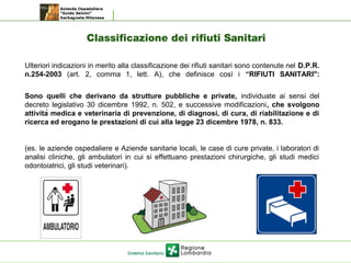 Classificazione dei rifiuti Sanitari
Ulteriori indicazioni in merito alla classificazione dei rifiuti sanitari sono contenute nel D.P.R.
n.254-2003 (art. 2, comma 1, lett. A), che definisce così i “RIFIUTI SANITARI":
Sono quelli che derivano da strutture pubbliche e private, individuate ai sensi del
decreto legislativo 30 dicembre 1992, n. 502, e successive modificazioni, che svolgono
attività medica e veterinaria di prevenzione, di diagnosi, di cura, di riabilitazione e di
ricerca ed erogano le prestazioni di cui alla legge 23 dicembre 1978, n. 833.
(es. le aziende ospedaliere e Aziende sanitarie locali, le case di cure private, i laboratori di
analisi cliniche, gli ambulatori in cui si effettuano prestazioni chirurgiche, gli studi medici
odontoiatrici, gli studi veterinari).
 