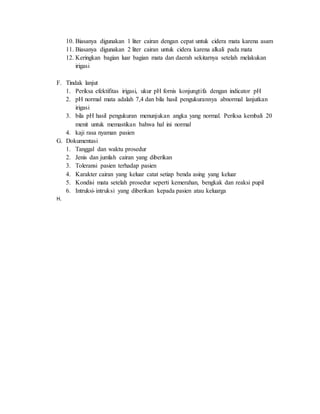 10. Biasanya digunakan 1 liter cairan dengan cepat untuk cidera mata karena asam
11. Biasanya digunakan 2 liter cairan untuk cidera karena alkali pada mata
12. Keringkan bagian luar bagian mata dan daerah sekitarnya setelah melakukan
irigasi
F. Tindak lanjut
1. Periksa efektifitas irigasi, ukur pH fornis konjungtifa dengan indicator pH
2. pH normal mata adalah 7,4 dan bila hasil pengukurannya abnormal lanjutkan
irigasi
3. bila pH hasil pengukuran menunjukan angka yang normal. Periksa kembali 20
menit untuk memastikan bahwa hal ini normal
4. kaji rasa nyaman pasien
G. Dokumentasi
1. Tanggal dan waktu prosedur
2. Jenis dan jumlah cairan yang diberikan
3. Toleransi pasien terhadap pasien
4. Karakter cairan yang keluar catat setiap benda asing yang keluar
5. Kondisi mata setelah prosedur seperti kemerahan, bengkak dan reaksi pupil
6. Intruksi-intruksi yang diberikan kepada pasien atau keluarga
H.
 