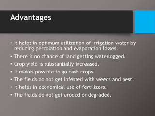 Advantages
• It helps in optimum utilization of irrigation water by
reducing percolation and evaporation losses.
• There is no chance of land getting waterlogged.
• Crop yield is substantially increased.
• It makes possible to go cash crops.
• The fields do not get infested with weeds and pest.
• It helps in economical use of fertilizers.
• The fields do not get eroded or degraded.
 
