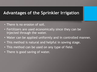 Advantages of the Sprinkler Irrigation
• There is no erosion of soil.
• Fertilizers are used economically since they can be
injected through the water.
• Water can be applied uniformly and in controlled manner.
• This method is natural and helpful in sowing stage.
• This method can be used on any type of field.
• There is good saving of water.
 