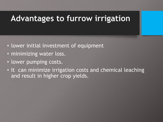 Advantages to furrow irrigation
• lower initial investment of equipment
• minimizing water loss.
• lower pumping costs.
• It can minimize irrigation costs and chemical leaching
and result in higher crop yields.
 