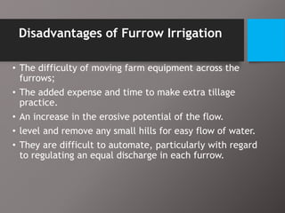 Disadvantages of Furrow Irrigation
• The difficulty of moving farm equipment across the
furrows;
• The added expense and time to make extra tillage
practice.
• An increase in the erosive potential of the flow.
• level and remove any small hills for easy flow of water.
• They are difficult to automate, particularly with regard
to regulating an equal discharge in each furrow.
 