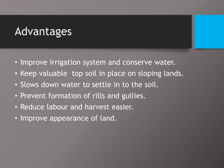 Advantages
• Improve irrigation system and conserve water.
• Keep valuable top soil in place on sloping lands.
• Slows down water to settle in to the soil.
• Prevent formation of rills and gullies.
• Reduce labour and harvest easier.
• Improve appearance of land.
 