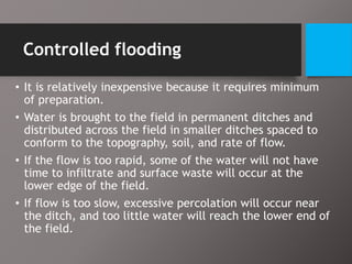 Controlled flooding
• It is relatively inexpensive because it requires minimum
of preparation.
• Water is brought to the field in permanent ditches and
distributed across the field in smaller ditches spaced to
conform to the topography, soil, and rate of flow.
• If the flow is too rapid, some of the water will not have
time to infiltrate and surface waste will occur at the
lower edge of the field.
• If flow is too slow, excessive percolation will occur near
the ditch, and too little water will reach the lower end of
the field.
 