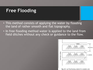 Free Flooding
• This method consists of applying the water by flooding
the land of rather smooth and flat topography.
• In free flooding method water is applied to the land from
field ditches without any check or guidance to the flow.
 