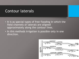 Contour laterals
• It is as special types of free flooding in which the
field channels or laterals are aligned
approximately along the contour lines.
• In this methods irrigation is possible only in one
direction.
 