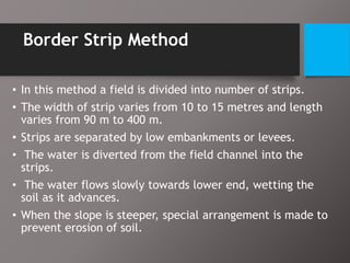 Border Strip Method
• In this method a field is divided into number of strips.
• The width of strip varies from 10 to 15 metres and length
varies from 90 m to 400 m.
• Strips are separated by low embankments or levees.
• The water is diverted from the field channel into the
strips.
• The water flows slowly towards lower end, wetting the
soil as it advances.
• When the slope is steeper, special arrangement is made to
prevent erosion of soil.
 