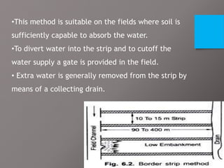 •This method is suitable on the fields where soil is
sufficiently capable to absorb the water.
•To divert water into the strip and to cutoff the
water supply a gate is provided in the field.
• Extra water is generally removed from the strip by
means of a collecting drain.
 