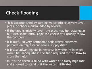 Check flooding
• it is accomplished by turning water into relatively level
plots, or checks, surrounded by levees.
• If the land is initially level, the plots may be rectangular
but with some initial slope the checks will usually follow
the contours.
• It is useful in very permeable soils where excessive
percolation might occur near a supply ditch.
• It is also advantageous in heavy soils where infiltration
would be inadequate in the time required for the flow to
cross the field.
• In this the check is filled with water at a fairly high rate
and allowed to stand unit the water infiltrates.
 