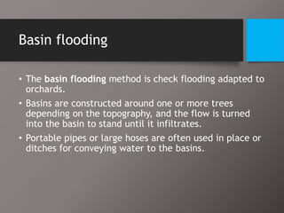 Basin flooding
• The basin flooding method is check flooding adapted to
orchards.
• Basins are constructed around one or more trees
depending on the topography, and the flow is turned
into the basin to stand until it infiltrates.
• Portable pipes or large hoses are often used in place or
ditches for conveying water to the basins.
 
