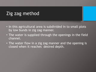 Zig zag method
• In this agricultural area is subdivided in to small plots
by low bunds in zig zag manner.
• The water is supplied through the openings in the field
channel.
• The water flow in a zig zag manner and the opening is
closed when it reaches desired depth.
 