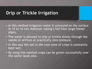 Drip or Trickle Irrigation
• In this method irrigation water is conveyed on the surface
in 12 to 16 mm diameter tubing’s fed from large feeder
pipes.
• The water is allowed to drip or trickle slowly through the
nozzle or orifices at practically zero pressure.
• In this way the soil in the root-zone of crops is constantly
kept wet.
• By using this method crops can be grown successfully over
the saline lands also.
 