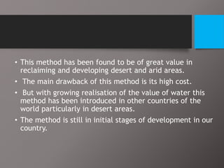 • This method has been found to be of great value in
reclaiming and developing desert and arid areas.
• The main drawback of this method is its high cost.
• But with growing realisation of the value of water this
method has been introduced in other countries of the
world particularly in desert areas.
• The method is still in initial stages of development in our
country.
 