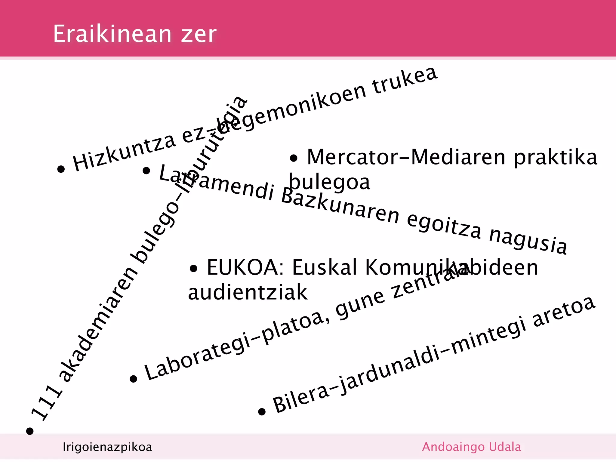 Eraikinean zer
                                                    a
                                             t ruke
                                       oen
                                onik




                              ia
                         egem
                  ez-h


                               eg
                a
           untz

                            ut
       Hizk • La                 • Mercator-Mediaren praktika
                         ur
     •            rrame
                          ndi Bbulegoa
                        lib
                                 azkun
                                           aren e
                        o-

                                                  goitza
                  leg


                                                            nagus
                                                                    ia
               bu




                   • EUKOA: Euskal Komunikabideen        a
                                                    tral
                                                zen
             en




                   audientziak               e
                                        gun                           etoa
          iar




                                  toa,                           i ar
       em




                                a                              g
                           i-pl                           inte
                      ateg                         di-m
       ad




                    r                             l
            •L abo                            una
                                         jard
     ak




                                  l era-
                             • Bi
11
•1




      Irigoienazpikoa                              Andoaingo Udala
 