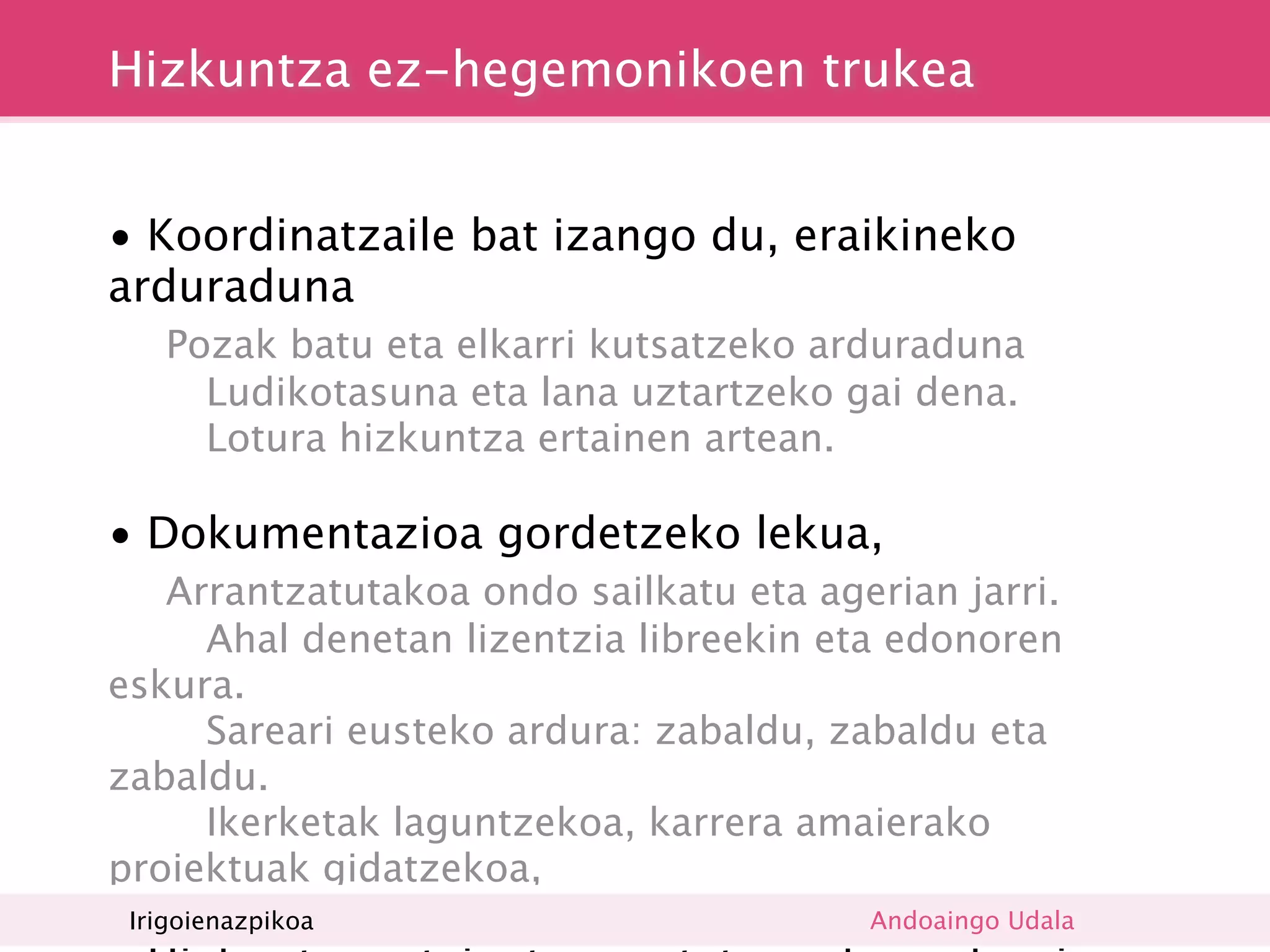 Hizkuntza ez-hegemonikoen trukea


• Koordinatzaile bat izango du, eraikineko
arduraduna

     Pozak batu eta elkarri kutsatzeko arduraduna
        Ludikotasuna eta lana uztartzeko gai dena.
        Lotura hizkuntza ertainen artean.

• Dokumentazioa gordetzeko lekua,

  Arrantzatutakoa ondo sailkatu eta agerian jarri.
     Ahal denetan lizentzia libreekin eta edonoren
eskura.
     Sareari eusteko ardura: zabaldu, zabaldu eta
zabaldu.
     Ikerketak laguntzekoa, karrera amaierako
proiektuak gidatzekoa,
    Irigoienazpikoa                       Andoaingo Udala
 