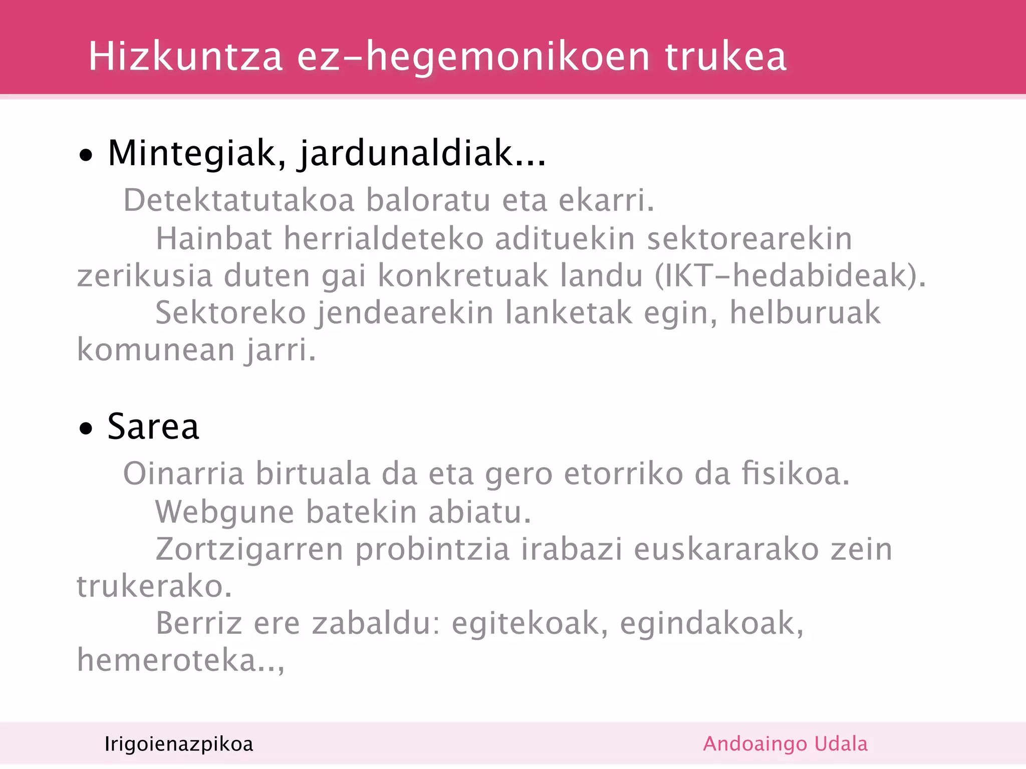 Hizkuntza ez-hegemonikoen trukea

• Mintegiak, jardunaldiak...

  Detektatutakoa baloratu eta ekarri.
     Hainbat herrialdeteko adituekin sektorearekin
zerikusia duten gai konkretuak landu (IKT-hedabideak).
     Sektoreko jendearekin lanketak egin, helburuak
komunean jarri.

• Sarea

  Oinarria birtuala da eta gero etorriko da ﬁsikoa.
     Webgune batekin abiatu.
     Zortzigarren probintzia irabazi euskararako zein
trukerako.
     Berriz ere zabaldu: egitekoak, egindakoak,
hemeroteka..,

• Irigoienazpikoa
  Sare ﬁsikoa                           Andoaingo Udala
 